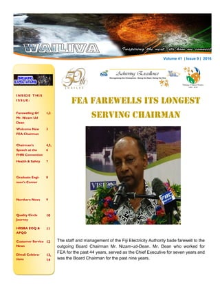 FEA Farewells Its Longest
Serving Chairman
I N S I D E T H I S
I S S U E :
Farewelling Of
Mr. Nizam Ud
Dean
1,2
Welcome New
FEA Chairman
3
Chairman’s
Speech at the
FHRI Convention
4,5,
6
Health & Safety 7
Graduate Engi-
neer’s Corner
8
Northern News 9
Quality Circle
Journey
10
HRSBA EOQ &
APQO
11
Customer Service
News
12
Diwali Celebra-
tions
13,
14
B U S I N E S S N A M E
Photo: Courtesy of
Mukesh CHandra
N E W S L E T T E R D A T EV O L U M E 2 , 2 0 1 6 Volume 41 | Issue 9 | 2016
The staff and management of the Fiji Electricity Authority bade farewell to the
outgoing Board Chairman Mr. Nizam-ud-Dean. Mr. Dean who worked for
FEA for the past 44 years, served as the Chief Executive for seven years and
was the Board Chairman for the past nine years.
 