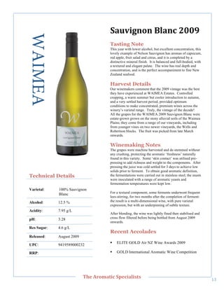 WAIMEA                                #'$2(.)0)":+');"788<"
                                          Tasting Note
                                          This year with lower alcohol, but excellent concentration, this
                                          lovely example of Nelson Sauvignon has aromas of capsicum,
                                          red apple, fruit salad and citrus, and it is completed by a
                                          distinctive mineral finish. It is balanced and full-bodied, with
                                          a textured and elegant palate. The wine has real depth and
                                          concentration, and is the perfect accompaniment to fine New
                                          Zealand seafood.

                                          Harvest Details
                                          Our winemakers comment that the 2009 vintage was the best
                                          they have experienced at WAIMEA Estates. Controlled
                                          cropping, a warm summer but cooler introduction to autumn,
                                          and a very settled harvest period, provided optimum
                                          conditions to make concentrated, premium wines across the
                                          winery’s varietal range. Truly, the vintage of the decade!
                                          All the grapes for the WAIMEA 2009 Sauvignon Blanc were
                                          estate-grown grown on the stony alluvial soils of the Waimea
                                          Plains; they come from a range of our vineyards, including
                                          from younger vines on two newer vineyards, the Wells and
                                          Robertson blocks. The fruit was picked from late March
                                          onwards.

                                          Winemaking Notes
                                          The grapes were machine harvested and de-stemmed without
                                          any crushing, protecting the aromatic ‘freshness’ naturally
                                          found in this variety. Some ‘skin contact’ was utilised pre-
                                          pressing to add richness and weight to the components. After
                                          pressing the juice was cold settled for 3 days to achieve low
                                          solids prior to ferment. To obtain good aromatic definition,
    Technical Details                     the fermentations were carried out in stainless steel; the musts
                                          were inoculated with a range of aromatic yeasts and
                                          fermentation temperatures were kept low.
    Varietal:    100% Sauvignon
                 Blanc                    For a textural component, some ferments underwent frequent
                                          lees-stirring, for two months after the completion of ferment:
    Alcohol:     12.5 %                   the result is a multi-dimensional wine, with pure varietal
                                          expression, but with an underpinning of subtle texture.
    Acidity:     7.95 g/L
                                          After blending, the wine was lightly fined then stabilised and
    pH:          3.28                     cross flow filtered before being bottled from August 2009
                                          onwards.
    Res Sugar:   4.6 g/L
                                          Recent Accolades
    Released:    August 2009
                                          !   ELITE GOLD Air NZ Wine Awards 2009
    UPC:         9419589000232

    RRP:!                                 !   GOLD International Aromatic Wine Competition




!
                               C>,"=/03'&(;"#A,;('+(%&%"
                                                                                                             AC!
 