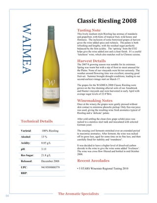 WAIMEA                              G+'%%(;"?(,%+()."7889"
                                           Tasting Note
                                           This lively medium style Riesling has aromas of mandarin
                                           and grapefruit, with hints of tropical fruit, wild honey and
                                           flintiness. The inclusion of some botrytised grapes at harvest
                                           gives the wine added spice and richness. The palate is both
                                           refreshing and lengthy, with the residual sugar perfectly
                                           balanced by the firm acidity. The ‘spritzig’ from the CO2
                                           helps give the wine added zest and a clean finish. It’s a useful
                                           ‘luncheon’ wine, which also matches well to Chinese cuisine.

                                           Harvest Details
                                           The 2007/8 growing season was notable for its extremes.
                                           Spring was warm but with a nip of frost in–most unusual for
                                           the Plains. None of our vineyards were hit too seriously. The
                                           weather around flowering time was excellent, ensuring good
        !




                                           fruit-set. Summer brought drought conditions, leading to our
                                           second-earliest vintage start on March 17.

                                           The grapes for the WAIMEA 2008 Classic Riesling were
                                           grown on the free draining alluvial soils of our Annabrook
                                           and Hunter vineyards and were harvested in early April with
                                           average sugar levels of 22.8°Brix

                                           Winemaking Notes
                                           Once at the winery the grapes were gently pressed without
                                           skin contact to minimise phenolic pickup. Only free-run juice
                                           was used, giving the resulting wine fresh aromatics typical of
                                           Riesling and a ‘delicate’ palate.

                                           After cold settling the clean (low grape solids) juice was
       Technical Details                   racked to a stainless steel tank and inoculated with selected
                                           German yeast.

       Varietal:    100% Riesling          The ensuing cool ferments stretched over an extended period
                                           to maximise aromatics. After ferment, the wine was racked
       Alcohol:     13 %                   off its gross lees, aged for some time on its fine lees, and then
                                           carefully fined for stability and ‘roundness’.
       Acidity:     8.85 g/L
                                           It was decided to leave a higher level of dissolved carbon
       pH:          3.13                   dioxide in the wine to give the wine some added ‘liveliness’.
                                           The wine was cross flow filtered and bottled in mid October
       Res Sugar:   21.8 g/L               2008.

       Released:    December 2008          Recent Accolades
       UPC:         9419589000379          • 5 STARS Winestate Regional Tasting 2010
       RRP:!




   !
                                C>,"=/03'&(;"#A,;('+(%&%"
A`!
 