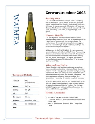 WAIMEA                                  6,/1$/J&/'3(),/"7889"
                                               Tasting Note
                                               This year our Gewürztraminer is true to form: it has a heady
                                               nose of orange peel, Turkish delight, lychees and spice, plus
                                               hints of marshmallow! The intensity of flavour and the off-dry
                                               style make for a generous, mouth-filling wine with length and
                                               character. This bold wine can be creatively matched with many
                                               foods, particularly Asian dishes, or enjoyed simply as an
                                               aperitif.

                                               Harvest Details
                                               The 2007/8 growing season was notable for its extremes.
                                               Spring was warm but with a nip of frost in–most unusual for the
                                               Plains. None of our vineyards were hit too seriously. The
                                               weather around flowering time was excellent, ensuring good
                                               fruit-set. Summer brought drought conditions, leading to our
        !




                                               second-earliest vintage start on March 17.

                                               All the grapes for the WAIMEA 2008 Gewürztraminer were
                                               grown on the stony alluvial soils of the Waimea Plains, coming
                                               from our Lansdowne and Annabrook vineyards. This year our
                                               Gewürztraminer fruit was the first to ripen and was our very
                                               first fruit into the winery on the 17th March. It was hand-
                                               harvested within a range of Brix levels from 23° to the ultra-
                                               ripe level of 26°Brix.

                                               Winemaking Notes
                                               Once at the winery, the hand-harvested grapes were whole-
                                               bunch pressed, thus minimising extraction of harsh phenolics.
                                               Vineyard parcels were separately fermented, and light pressings
                                               separated off. After cold settling the juices were racked with
       Technical Details                       minimal solids and inoculated with aromatic yeast strain. Cool
                                               temperatures were maintained to encourage long, slow
                                               fermentations – promoting the retention of delicate aromatics.
       Varietal:    100%                       At the end of the ferment, the wine was further matured on the
                    Gewurztraminer             lees with weekly lees stirring for six weeks to subtly enhance
                                               the textural component of the wine’s palate. The wine was
       Alcohol:      14.5 %                    racked off its gross lees and then stabilised, fined, cross flow
                                               filtered and bottled in August 2008.
       Acidity:      6.0 g/L

       pH:           3.85                      Recent Accolades
       Res Sugar:    6.3 g/L                   !   ELITE GOLD Air NZ Wine Awards 2009
                                               !   TROPHY & GOLD New Zealand International Wine
       Released:     November 2008
                                                   Show 2009
       UPC:          9419589000430             !   GOLD International Aromatic Wine Competition
                                                   2008
       RRP:!




   !
                                     C>,"=/03'&(;"#A,;('+(%&%"
Ab!
 