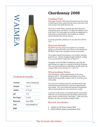 WAIMEA                              G>'/D0))'E"7889"
                                        Tasting Note
                                        This single vineyard, 100% barrel fermented wine has aromas
                                        of white peach, honey suckle and ripe citrus on the nose, with
                                        notes of spice and vanilla from the oak.

                                        The wine is mouth filling, strongish ripe citrus characters
                                        tempered by toasty oak tannins, a creamy lees influence and a
                                        zesty finish. This wine makes an excellent accompaniment to
                                        white meat or seafood dishes, and would be an excellent
                                        aperitif matched with soft rich cheeses.

                                        It will age gracefully, drinking at its very best from 2010 to
                                        2012.

                                        Harvest Details
     !




                                        The 2007/8 growing season was notable for its extremes.
                                        Spring was warm but with a nip of frost in–most unusual for
                                        the Plains. None of our vineyards were hit too seriously.

                                        The weather around flowering time was excellent, ensuring
                                        good fruit-set. Summer brought drought conditions, leading
                                        to our second-earliest vintage start on March 17.

                                        The grapes for the WAIMEA Chardonnay came from the
                                        north-facing clay slopes of a vineyard on the Kina Peninsula.
                                        They were harvested between 26th March and 4th April with
                                        a range of Brix levels, between 22.1° and 23.4°.

                                        Winemaking Notes
                                        This Chardonnay consists predominantly of the clones
    Technical Details                   Mendoza and 15. The hand-harvested grapes were whole-
                                        bunch pressed and briefly settled to remove some but not all
                                        of the solids.
    Varietal:    100% Chardonnay        The musts were racked to barrel for wild fermentation and
                                        remained there post-ferment for a period of approximately
    Alcohol:     14.5 %                 nine months. The wines underwent malolactic fermentation
                                        while in barrel and the lees were stirred twice weekly.
    Acidity:     6.75 g/L
                                        A selection of the barrels was blended together in December
    pH:          3.32                   2008, the wine being then protein and tartrate stabilised and
                                        gently fined to smooth off any ‘hard edges’. After cross flow
    Res Sugar:   3.4 g/L                filtration, the wine was bottled in January 2008.
    Released:    June 2008
                                        Recent Accolades
    UPC:         9419589000270
                                        !   GOLD Air NZ Wine Awards 2009
    RRP:!                               !   BLUE GOLD Sydney International 2010




!
                             C>,"=/03'&(;"#A,;('+(%&%"
                                                                                                         AB!
 