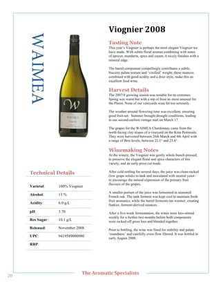 WAIMEA                              K(0.)(,/"7889"
                                           Tasting Note
                                           This year’s Viognier is perhaps the most elegant Viognier we
                                           have made. With subtle floral aromas combining with notes
                                           of apricot, mandarin, spice and cream, it nicely finishes with a
                                           mineral edge.

                                           The barrel component compellingly contributes a subtle,
                                           biscuity palate texture and ‘vinified’ weight; these nuances
                                           combined with good acidity and a drier style, make this an
                                           excellent food wine.

                                           Harvest Details
                                           The 2007/8 growing season was notable for its extremes.
                                           Spring was warm but with a nip of frost in–most unusual for
                                           the Plains. None of our vineyards were hit too seriously.
        !




                                           The weather around flowering time was excellent, ensuring
                                           good fruit-set. Summer brought drought conditions, leading
                                           to our second-earliest vintage start on March 17.

                                           The grapes for the WAIMEA Chardonnay came from the
                                           north-facing clay slopes of a vineyard on the Kina Peninsula.
                                           They were harvested between 26th March and 4th April with
                                           a range of Brix levels, between 22.1° and 23.4°.

                                           Winemaking Notes
                                           At the winery, the Viognier was gently whole bunch-pressed,
                                           to preserve the elegant floral and spice characters of this
                                           variety, and an early press cut made.

       Technical Details                   After cold settling for several days, the juice was clean-racked
                                           (low grape solids) to tank and inoculated with neutral yeast–
                                           to encourage the natural expression of the primary fruit
                                           flavours of the grapes.
       Varietal:    100% Viognier
                                           A smaller portion of the juice was fermented in seasoned
       Alcohol:     13 %                   French oak. The tank ferment was kept cool to maintain fresh
                                           fruit aromatics, while the barrel ferments ran warmer, creating
       Acidity:     6.0 g/L                funkier, ferment-derived nuances.
       pH:          3.70                   After a five-week fermentation, the wines were lees-stirred
                                           weekly for a further two months before both components
       Res Sugar:   10.1 g/L               were racked off gross lees and blended together.
       Released:    November 2008          Prior to bottling, the wine was fined for stability and palate
                                           ‘roundness’ and carefully cross flow filtered. It was bottled in
       UPC:         9419589000980
                                           early August 2008.
       RRP:!




   !
                                C>,"=/03'&(;"#A,;('+(%&%"
"e!
 