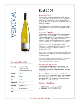 WAIMEA                                  LD,+"788<"
                                            Tasting Note
                                            This first release of this special blend has a heady nose of
                                            orange peel, Turkish delight, lychees and spice, plus hints of
                                            marshmallow! The intensity of flavour, textural palate and
                                            the off-dry style make for a generous, mouth-filling wine with
                                            length and character.

                                            This bold wine can be creatively matched with many foods,
                                            particularly Asian dishes, or simply enjoyed lightly chilled as
                                            an aperitif.

                                            Harvest Details
                                            Our winemakers comment that the 2009 vintage was the best
                                            they have experienced at WAIMEA Estates. Controlled
                                            cropping, a warm summer but cooler introduction to autumn,
     !




                                            and a very settled harvest period, provided optimum
                                            conditions to make concentrated, premium wines across the
                                            winery’s varietal range. Truly, the vintage of the decade!

                                            Inspiration for this wine comes from Alsace, where
                                            Edelzwicker is a blend of the aromatic varietals. Our ‘Edel’
                                            is a blend of Riesling (47%), Pinot Gris (38%) and
                                            Gewürztraminer (15%).

                                            With the spicy aromatics of Gewurz, the texture of Pinot Gris
                                            and the fresh acidity of Riesling, the resultant blend is full of
                                            intrigue and delight!

                                            All the grapes for this special wine were grown on the stony
                                            alluvial soils of the Waimea Plains, coming from our
                                            Lansdowne and Annabrook vineyards.
    Technical Details
                                            Winemaking Notes
                                            Once at the winery, the grapes were gently pressed, thus
    Varietal:    Riesling 47%,
                                            minimising extraction of harsh phenolics. Very clear juice
                 Pinot Gris 38%,            was fermented cool with an Alsatian yeast strain, to capture
                 Gewurztraminer 15%         aromatic freshness.
    Alcohol:     13 %                       At the end of the ferment, the wine was matured on the lees
                                            with weekly stirring for a couple of months to subtly enhance
    Acidity:     6.0 g/L                    the textural component of the wine’s palate. The wine was
                                            then racked off its gross lees and lightly fined before cross
    pH:          3.70                       flow filtration and bottling in August.

    Res Sugar:   10.1 g/L
                                            Recent Accolades
    Released:    January 2010
                                            !   5 STARS Winestate Magazine 2009
    UPC:         9419589001697              !   5 STARS Cuisine Magazine 2010
    RRP:!



!
                                 C>,"=/03'&(;"#A,;('+(%&%"
                                                                                                                "A!
 