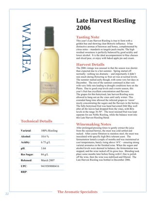 WAIMEA                               M'&,"B'/2,%&"?(,%+()."
                                            788I"
                                            Tasting Note
                                            This year’s Late Harvest Riesling is true to form with a
                                            golden hue and showing clear Botrytis influence. It has
                                            distinctive aromas of beeswax and honey, complemented by
                                            citrus notes – mandarin or tangelo peels maybe. The high
                                            residual sweetness is perfectly balanced by good acidity and
                                            lower alcohol. It is the ideal accompaniment to blue cheeses
                                            and sliced pear, or enjoy with baked apple pie and cream.

                                            Harvest Details
                                            The 2006 vintage was unusual in that the season was shorter
                                            than expected due to a hot summer. Spring started off
                                            normally– nothing too dramatic – and importantly it didn’t
        !




                                            rain much during flowering so fruit set was at normal levels.
                                            The summer started early though, with some very hot days in
                                            December. The rest of the summer continued in that vein
                                            with very little rain leading to drought conditions here on the
                                            Plains. Due to good crop levels and a warm season, this
                                            year’s fruit has excellent concentration and flavours.
                                            The grapes for this botrytised, late harvest Riesling were
                                            allowed to hang out on the vines until early winter. This
                                            extended hang time allowed the infected grapes to ‘raisin’
                                            nicely concentrating the sugars and the flavours in the berries.
                                            The fully botrytised fruit was hand harvested 26th May well
                                            after all the leaves had dropped from the vines, with Brix
                                            levels in the range 36-50°. The most raisined fruit was kept
                                            separate for our Noble Riesling, while the balance went into
                                            this Late Harvest Riesling blend.
       Technical Details
                                            Winemaking Notes
                                            After prolonged pressing times to gently extract the juice
       Varietal:    100% Riesling           from the raisined berries, the must was cold settled and
                                            racked. After coarse filtration to stainless steel, the must was
       Alcohol:     10.6 %                  inoculated with specific high Brix tolerant yeast. The
                                            fermentation lasted a couple of months and was maintained at
       Acidity:     6.75 g/L                cool temperatures, barely rising above 14°C – ensuring strong
                                            varietal aromatics in the finished wine. When the sugars and
       pH:          3.84                    alcohol levels were deemed in balance, the fermentation was
                                            stopped, and the wine racked off its gross lees. Blending took
       Res Sugar:   84 g/L                  place some months later before fining with C-fine to polish
                                            off the wine, then the wine was stabilised and filtered. The
       Released:    March 2007              Late Harvest Riesling was bottled in December 2006.

       UPC:         9419589000416

       RRP:!




   !
                                 C>,"=/03'&(;"#A,;('+(%&%"
""!
 