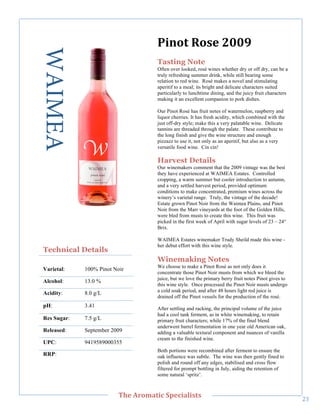 WAIMEA                               5()0&"?0%,"788<"
                                         Tasting Note
                                         Often over looked, rosé wines whether dry or off dry, can be a
                                         truly refreshing summer drink, while still bearing some
                                         relation to red wine. Rosé makes a novel and stimulating
                                         aperitif to a meal; its bright and delicate characters suited
                                         particularly to lunchtime dining, and the juicy fruit characters
                                         making it an excellent companion to pork dishes.

                                         Our Pinot Rosé has fruit notes of watermelon, raspberry and
                                         liquor cherries. It has fresh acidity, which combined with the
                                         just off-dry style; make this a very palatable wine. Delicate
                                         tannins are threaded through the palate. These contribute to
                                         the long finish and give the wine structure and enough
                                         pizzazz to use it, not only as an aperitif, but also as a very
                                         versatile food wine. Cin cin!
     !




                                         Harvest Details
                                         Our winemakers comment that the 2009 vintage was the best
                                         they have experienced at WAIMEA Estates. Controlled
                                         cropping, a warm summer but cooler introduction to autumn,
                                         and a very settled harvest period, provided optimum
                                         conditions to make concentrated, premium wines across the
                                         winery’s varietal range. Truly, the vintage of the decade!
                                         Estate grown Pinot Noir from the Waimea Plains, and Pinot
                                         Noir from the Marr vineyards at the foot of the Golden Hills,
                                         were bled from musts to create this wine. This fruit was
                                         picked in the first week of April with sugar levels of 23 – 24°
                                         Brix.

                                         WAIMEA Estates winemaker Trudy Sheild made this wine -
                                         her debut effort with this wine style.
    Technical Details
                                         Winemaking Notes
                                         We choose to make a Pinot Rosé as not only does it
    Varietal:    100% Pinot Noir
                                         concentrate those Pinot Noir musts from which we bleed the
                                         juice, but we love the primary berry fruit notes Pinot gives to
    Alcohol:     13.0 %
                                         this wine style. Once processed the Pinot Noir musts undergo
                                         a cold soak period, and after 48 hours light red juice is
    Acidity:     8.0 g/L
                                         drained off the Pinot vessels for the production of the rosé.
    pH:          3.41                    After settling and racking, the principal volume of the juice
                                         had a cool tank ferment, as in white winemaking, to retain
    Res Sugar:   7.5 g/L                 primary fruit characters; while 17% of the final blend
                                         underwent barrel fermentation in one year old American oak,
    Released:    September 2009          adding a valuable textural component and nuances of vanilla
                                         cream to the finished wine.
    UPC:         9419589000355
                                         Both portions were recombined after ferment to ensure the
    RRP:!                                oak influence was subtle. The wine was then gently fined to
                                         polish and round off any edges, stabilised and cross flow
                                         filtered for prompt bottling in July, aiding the retention of
                                         some natural ‘spritz’.


!
                              C>,"=/03'&(;"#A,;('+(%&%"
                                                                                                            "C!
 