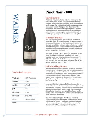 WAIMEA                               5()0&"N0(/"7889"
                                            Tasting Note
                                            Dark berry fruit, plum, cherry, and spice aromas greet the
                                            nose. On the palate the fruit characters combine with this
                                            spice and some savouriness. Good acid levels combined with
                                            subtle oak and fine fruit tannins give this wine an appealing
                                            structure and length. The typical fruit characters of this
                                            variety make it an immediately appealing wine – yet with
                                            good medium term cellaring potential. The savoury earthy
                                            notes will allow it to accompany traditional dishes such as
                                            Beef Burgundy or a good old Kiwi Steak and Kidney Pie.

                                            Harvest Details
                                            The 2007/8 growing season was notable for its extremes.
                                            Spring was warm but the vineyards did get a nip of frost in –
                                            most unusual for us here on the Plains. Luckily none of our
        !




                                            vineyards were hit too seriously, and even better the weather
                                            around flowering time was excellent ensuring good fruit-set.
                                            Summer brought drought conditions, leading to our second-
                                            earliest vintage start – on March 17.

                                            The grapes for the WAIMEA Pinot Noir came from several
                                            Estate owned vineyards on the stony loam soils of the
                                            Waimea Plains. Four clones are included in this wine, 777,
                                            115, 667, and 114. All of which were feverishly picked, to
                                            beat predicted rain, from the 25th to the 30th March 08. The
                                            average sugar level was 23.5°Brix.

                                            Winemaking Notes
                                            Processed with minimum crushing of the berries, the musts
                                            were held at 10°C for a short cold soak period with the aim of
       Technical Details                    extracting fruit characters and colour from the skins.
                                            Fermentation of the different clones from each vineyard block
                                            was carried out separately with a variety of French yeast
                                            strains. To aid extraction, the ferments were carefully hand-
       Varietal:    100% Pinot Noir         plunged or pumped over twice daily with temperatures
                                            peaking at 30-32ºC.
       Alcohol:     14.0 %
                                            At dryness, the wine was pressed off its skins, and after a
       Acidity:     6.75 g/L                short settling time, racked to a selection of new and seasoned
                                            French barrels to undergo natural malolactic fermentation and
       pH:          3.77                    oak maturation until early January 2009. The components
                                            chosen for the blend were then racked from barrel, gently
       Res Sugar:   <1 g/L                  fined to polish and round off the wine and cross-flow filtered
                                            before bottling in late January.
       Released:    April 2009
                                            The approach to creating this Pinot Noir is essentially
       UPC:         9419589000294           traditional with gentle handling and extraction from harvest
                                            right through to bottling – ensuring a fine tannin structure,
       RRP:!                                with no compromising of the rich fruit flavours naturally
                                            abundant in WAIMEA’s examples of this variety.




   !
                                 C>,"=/03'&(;"#A,;('+(%&%"
"_!
 