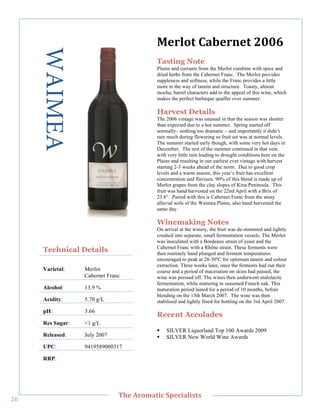 WAIMEA                               O,/+0&"G'*,/),&"788I"
                                            Tasting Note
                                            Plums and currants from the Merlot combine with spice and
                                            dried herbs from the Cabernet Franc. The Merlot provides
                                            suppleness and softness, while the Franc provides a little
                                            more in the way of tannin and structure. Toasty, almost
                                            mocha, barrel characters add to the appeal of this wine, which
                                            makes the perfect barbeque quaffer over summer.

                                            Harvest Details
                                            The 2006 vintage was unusual in that the season was shorter
                                            than expected due to a hot summer. Spring started off
                                            normally– nothing too dramatic – and importantly it didn’t
                                            rain much during flowering so fruit set was at normal levels.
                                            The summer started early though, with some very hot days in
                                            December. The rest of the summer continued in that vein
        !




                                            with very little rain leading to drought conditions here on the
                                            Plains and resulting in our earliest ever vintage with harvest
                                            starting 2-3 weeks ahead of the norm. Due to good crop
                                            levels and a warm season, this year’s fruit has excellent
                                            concentration and flavours. 90% of this blend is made up of
                                            Merlot grapes from the clay slopes of Kina Peninsula. This
                                            fruit was hand harvested on the 22nd April with a Brix of
                                            23.8°. Paired with this is Cabernet Franc from the stony
                                            alluvial soils of the Waimea Plains, also hand harvested the
                                            same day.

                                            Winemaking Notes
                                            On arrival at the winery, the fruit was de-stemmed and lightly
                                            crushed into separate, small fermentation vessels. The Merlot
                                            was inoculated with a Bordeaux strain of yeast and the
                                            Cabernet Franc with a Rhône strain. These ferments were
       Technical Details                    then routinely hand plunged and ferment temperatures
                                            encouraged to peak at 28-30ºC for optimum tannin and colour
                                            extraction. Three weeks later, once the ferments had run their
       Varietal:    Merlot                  course and a period of maceration on skins had passed, the
                    Cabernet Franc          wine was pressed off. The wines then underwent malolactic
                                            fermentation, while maturing in seasoned French oak. This
       Alcohol:     13.9 %                  maturation period lasted for a period of 10 months, before
                                            blending on the 13th March 2007. The wine was then
       Acidity:     5.70 g/L                stabilised and lightly fined for bottling on the 3rd April 2007.
       pH:          3.66
                                            Recent Accolades
       Res Sugar:   <1 g/L
                                            !   SILVER Liquorland Top 100 Awards 2009
       Released:    July 2007               !   SILVER New World Wine Awards
       UPC:         9419589000317

       RRP:!




   !
                                 C>,"=/03'&(;"#A,;('+(%&%"
"`!
 