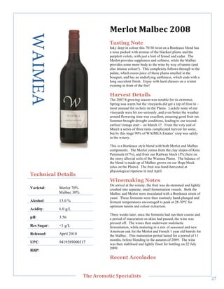 WAIMEA                               O,/+0&"O'+*,;"7889"
                                         Tasting Note
                                         Inky deep in colour this 70/30 twist on a Bordeaux blend has
                                         a nose packed with aromas of the blackest plums and the
                                         purplest violets, with just a hint of fennel and cedar. The
                                         Merlot provides suppleness and softness, while the Malbec
                                         provides some more body to the wine by way of tannin (and
                                         also intense colour!). This complexity follows through to the
                                         palate, which oozes juice of those plums smelled in the
                                         bouquet, and has an underlying earthiness, which ends with a
                                         long succulent finish. Enjoy with hard cheeses on a winter
                                         evening in front of the fire!

                                         Harvest Details
                                         The 2007/8 growing season was notable for its extremes.
                                         Spring was warm but the vineyards did get a nip of frost in –
     !




                                         most unusual for us here on the Plains. Luckily none of our
                                         vineyards were hit too seriously, and even better the weather
                                         around flowering time was excellent, ensuring good fruit-set.
                                         Summer brought drought conditions, leading to our second-
                                         earliest vintage start – on March 17. From the very end of
                                         March a series of three rains complicated harvest for some,
                                         but by this stage 90% of WAIMEA Estates’ crop was safely
                                         in the winery.

                                         This is a Bordeaux style blend with both Merlot and Malbec
                                         components. The Merlot comes from the clay slopes of Kina
                                         Peninsula (67%), and from our Railway block (5%) here on
                                         the stony alluvial soils of the Waimea Plains. The balance of
                                         the blend is made up of Malbec grown on our Hope block
                                         (also on the Plains). The fruit was hand-harvested at
                                         physiological ripeness in mid April.
    Technical Details
                                         Winemaking Notes
                                         On arrival at the winery, the fruit was de-stemmed and lightly
    Varietal:    Merlot 70%              crushed into separate, small fermentation vessels. Both the
                 Malbec 30%              Malbec and Merlot were inoculated with a Bordeaux strain of
                                         yeast. These ferments were then routinely hand-plunged and
    Alcohol:     13.0 %                  ferment temperatures encouraged to peak at 28-30ºC for
                                         optimum tannin and colour extraction.
    Acidity:     6.0 g/L
                                         Three weeks later, once the ferments had run their course and
    pH:          3.56                    a period of maceration on skins had passed, the wine was
                                         pressed off. The wines then underwent malolactic
    Res Sugar:   <1 g/L                  fermentation, while maturing in a mix of seasoned and new
                                         American oak for the Merlot and French 1 year old barrels for
    Released:    April 2010              the Malbec. This maturation period lasted for a period of 11
                                         months, before blending in the autumn of 2009. The wine
    UPC:         9419589000317           was then stabilised and lightly fined for bottling on 22 July
                                         2009.
    RRP:!
                                         Recent Accolades


!
                              C>,"=/03'&(;"#A,;('+(%&%"
                                                                                                          "J!
 