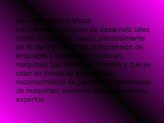 La Inteligencia Artificial incluye varios campos de desarrollo tales como: la robótica, usada principalmente en el campo industrial; comprensión de lenguajes y traducción; visión en máquinas que distinguen formas y que se usan en líneas de ensamblaje; reconocimiento de palabras y aprendizaje de máquinas; sistemas computacionales expertos.  