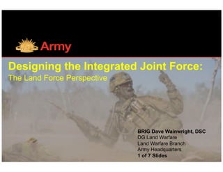 Designing the Integrated Joint Force:
The Land Force Perspective		
BRIG Dave Wainwright, DSC
DG Land Warfare
Land Warfare Branch
Army Headquarters
1 of 7 Slides
 