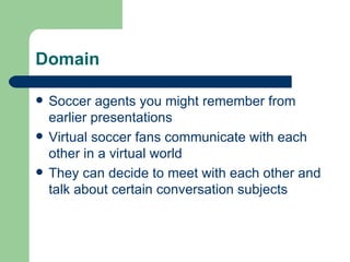 Domain Soccer agents you might remember from earlier presentations Virtual soccer fans communicate with each other in a virtual world They can decide to meet with each other and talk about certain conversation subjects 
