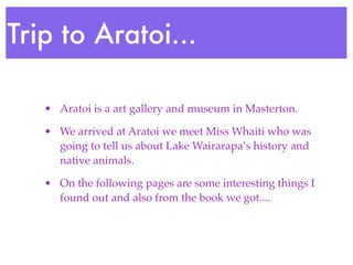 Trip to Aratoi...

   • Aratoi is a art gallery and museum in Masterton.

   • We arrived at Aratoi we meet Miss Whaiti who was
     going to tell us about Lake Wairarapa’s history and
     native animals.

   • On the following pages are some interesting things I
     found out and also from the book we got....
 