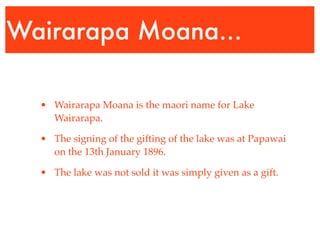 Wairarapa Moana...

  • Wairarapa Moana is the maori name for Lake
    Wairarapa.

  • The signing of the gifting of the lake was at Papawai
    on the 13th January 1896.

  • The lake was not sold it was simply given as a gift.
 