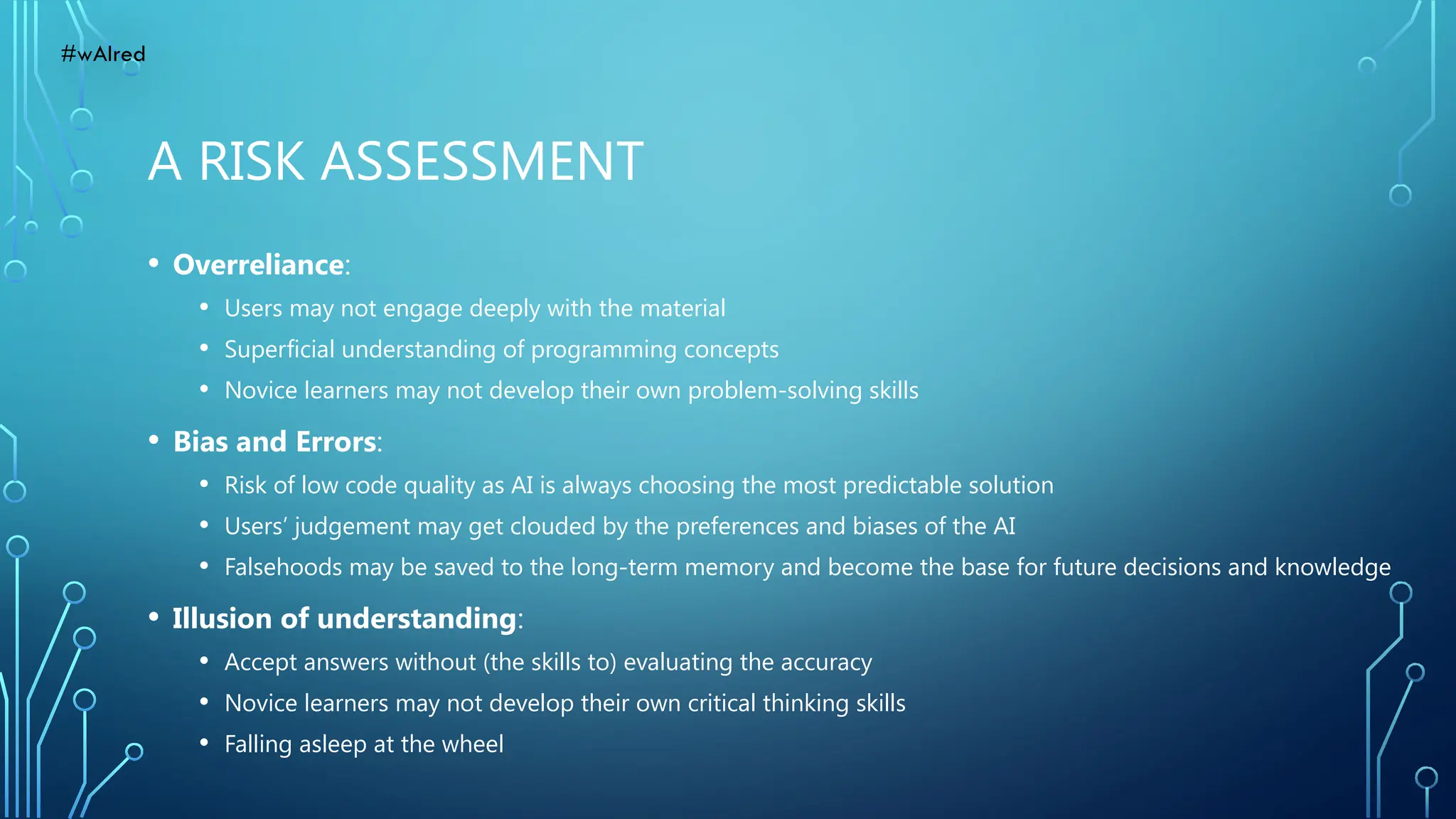 A RISK ASSESSMENT
• Overreliance:
• Users may not engage deeply with the material
• Superficial understanding of programming concepts
• Novice learners may not develop their own problem-solving skills
• Bias and Errors:
• Risk of low code quality as AI is always choosing the most predictable solution
• Users’ judgement may get clouded by the preferences and biases of the AI
• Falsehoods may be saved to the long-term memory and become the base for future decisions and knowledge
• Illusion of understanding:
• Accept answers without (the skills to) evaluating the accuracy
• Novice learners may not develop their own critical thinking skills
• Falling asleep at the wheel
#wAIred
 