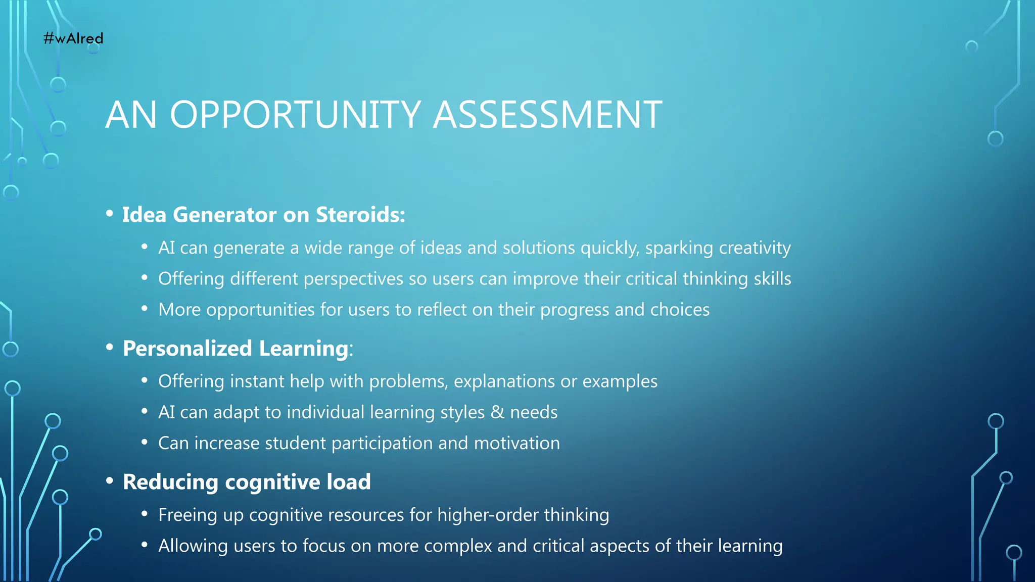 AN OPPORTUNITY ASSESSMENT
• Idea Generator on Steroids:
• AI can generate a wide range of ideas and solutions quickly, sparking creativity
• Offering different perspectives so users can improve their critical thinking skills
• More opportunities for users to reflect on their progress and choices
• Personalized Learning:
• Offering instant help with problems, explanations or examples
• AI can adapt to individual learning styles & needs
• Can increase student participation and motivation
• Reducing cognitive load
• Freeing up cognitive resources for higher-order thinking
• Allowing users to focus on more complex and critical aspects of their learning
#wAIred
 