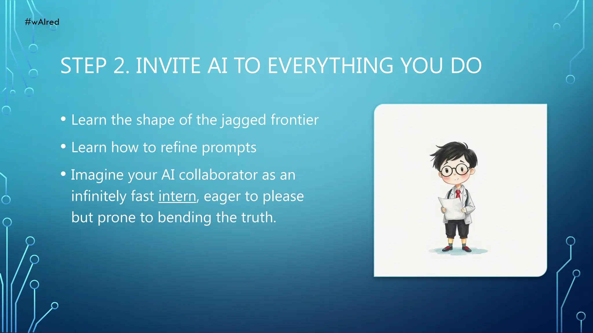 STEP 2. INVITE AI TO EVERYTHING YOU DO
• Learn the shape of the jagged frontier
• Learn how to refine prompts
• Imagine your AI collaborator as an
infinitely fast intern, eager to please
but prone to bending the truth.
#wAIred
 