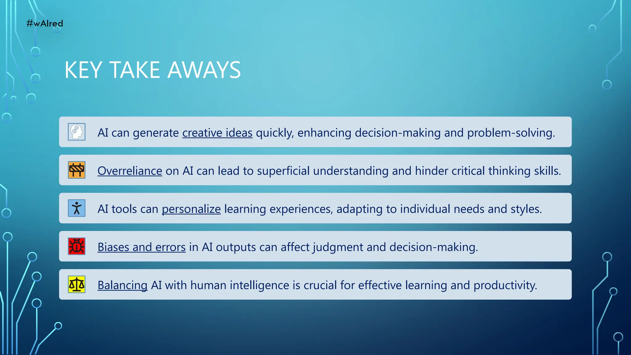 KEY TAKE AWAYS
AI can generate creative ideas quickly, enhancing decision-making and problem-solving.
Overreliance on AI can lead to superficial understanding and hinder critical thinking skills.
AI tools can personalize learning experiences, adapting to individual needs and styles.
Biases and errors in AI outputs can affect judgment and decision-making.
Balancing AI with human intelligence is crucial for effective learning and productivity.
#wAIred
 