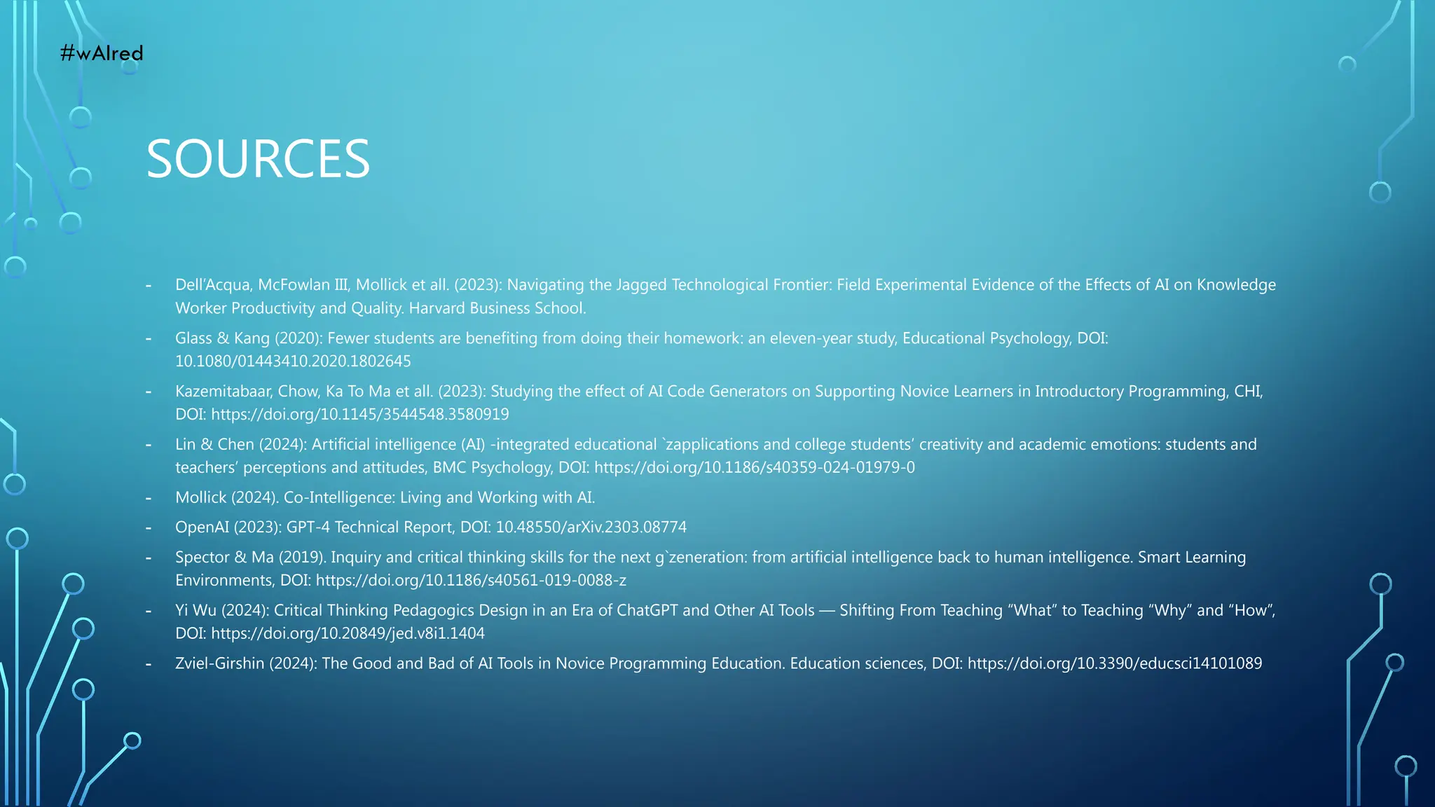 SOURCES
- Dell’Acqua, McFowlan III, Mollick et all. (2023): Navigating the Jagged Technological Frontier: Field Experimental Evidence of the Effects of AI on Knowledge
Worker Productivity and Quality. Harvard Business School.
- Glass & Kang (2020): Fewer students are benefiting from doing their homework: an eleven-year study, Educational Psychology, DOI:
10.1080/01443410.2020.1802645
- Kazemitabaar, Chow, Ka To Ma et all. (2023): Studying the effect of AI Code Generators on Supporting Novice Learners in Introductory Programming, CHI,
DOI: https://doi.org/10.1145/3544548.3580919
- Lin & Chen (2024): Artificial intelligence (AI) -integrated educational `zapplications and college students’ creativity and academic emotions: students and
teachers’ perceptions and attitudes, BMC Psychology, DOI: https://doi.org/10.1186/s40359-024-01979-0
- Mollick (2024). Co-Intelligence: Living and Working with AI.
- OpenAI (2023): GPT-4 Technical Report, DOI: 10.48550/arXiv.2303.08774
- Spector & Ma (2019). Inquiry and critical thinking skills for the next g`zeneration: from artificial intelligence back to human intelligence. Smart Learning
Environments, DOI: https://doi.org/10.1186/s40561-019-0088-z
- Yi Wu (2024): Critical Thinking Pedagogics Design in an Era of ChatGPT and Other AI Tools — Shifting From Teaching “What” to Teaching “Why” and “How”,
DOI: https://doi.org/10.20849/jed.v8i1.1404
- Zviel-Girshin (2024): The Good and Bad of AI Tools in Novice Programming Education. Education sciences, DOI: https://doi.org/10.3390/educsci14101089
#wAIred
 