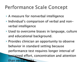 A measure for nonverbal intelligence Individual’s comparison of verbal and non-verbal intelligence Used to overcome biases in language, culture and educational background. Provides clinician an opportunity to observe behavior in standard setting because performance test requires longer interval of sustained effort, concentration and attention than verbal tasks 