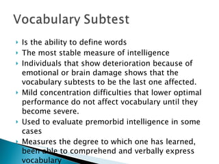 Is the ability to define words The most stable measure of intelligence Individuals that show deterioration because of emotional or brain damage shows that the vocabulary subtests to be the last one affected. Mild concentration difficulties that lower optimal performance do not affect vocabulary until they become severe. Used to evaluate premorbid intelligence in some cases Measures the degree to which one has learned, been able to comprehend and verbally express vocabulary  
