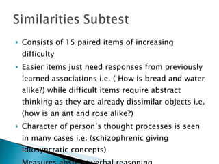 Consists of 15 paired items of increasing difficulty Easier items just need responses from previously learned associations i.e. ( How is bread and water alike?) while difficult items require abstract thinking as they are already dissimilar objects i.e. (how is an ant and rose alike?) Character of person’s thought processes is seen  in many cases i.e. (schizophrenic giving idiosyncratic concepts) Measures abstract verbal reasoning 