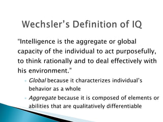 “ Intelligence is the aggregate or global capacity of the individual to act purposefully, to think rationally and to deal effectively with his environment.”  Global  because it characterizes individual’s  behavior as a whole Aggregate  because it is composed of elements or abilities that are qualitatively differentiable 