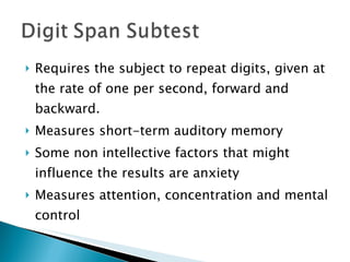 Requires the subject to repeat digits, given at the rate of one per second, forward and backward. Measures short-term auditory memory Some non intellective factors that might influence the results are anxiety Measures attention, concentration and mental control  