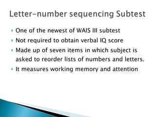 One of the newest of WAIS III subtest Not required to obtain verbal IQ score Made up of seven items in which subject is asked to reorder lists of numbers and letters. It measures working memory and attention 