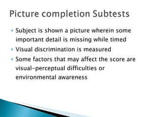 Subject is shown a picture wherein some important detail is missing while timed Visual discrimination is measured Some factors that may affect the score are visual-perceptual difficulties or environmental awareness 