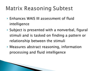Enhances WAIS III assessment of fluid intelligence Subject is presented with a nonverbal, figural stimuli and is tasked on finding a pattern or relationship between the stimuli Measures abstract reasoning, information processing and fluid intelligence 