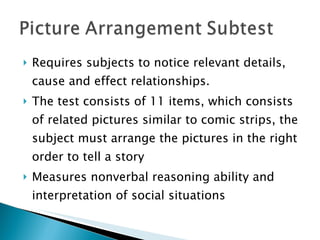 Requires subjects to notice relevant details, cause and effect relationships. The test consists of 11 items, which consists of related pictures similar to comic strips, the subject must arrange the pictures in the right order to tell a story Measures nonverbal reasoning ability and interpretation of social situations 