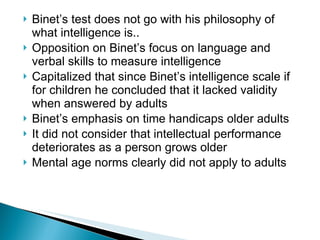 Binet’s test does not go with his philosophy of what intelligence is.. Opposition on Binet’s focus on language and verbal skills to measure intelligence Capitalized that since Binet’s intelligence scale if for children he concluded that it lacked validity when answered by adults Binet’s emphasis on time handicaps older adults It did not consider that intellectual performance deteriorates as a person grows older Mental age norms clearly did not apply to adults 