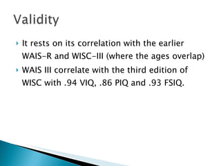 It rests on its correlation with the earlier WAIS-R and WISC-III (where the ages overlap) WAIS III correlate with the third edition of WISC with .94 VIQ, .86 PIQ and .93 FSIQ. 