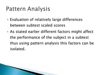 Evaluation of relatively large differences between subtest scaled scores As stated earlier different factors might affect the performance of the subject in a subtest thus using pattern analysis this factors can be isolated. 