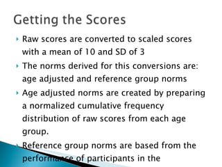 Raw scores are converted to scaled scores with a mean of 10 and SD of 3 The norms derived for this conversions are: age adjusted and reference group norms Age adjusted norms are created by preparing a normalized cumulative frequency distribution of raw scores from each age group. Reference group norms are based from the performance of participants in the  standardization sample 