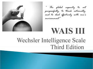 Wechsler Intelligence Scale Third Edition  “  The global capacity to act purposefully, to think rationally, and to deal effectively with one's environment” 