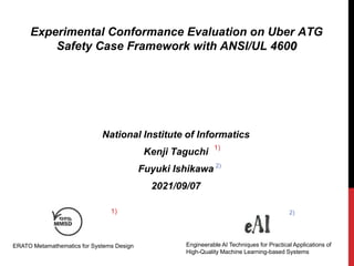 Experimental Conformance Evaluation on Uber ATG
Safety Case Framework with ANSI/UL 4600
National Institute of Informatics
Kenji Taguchi
Fuyuki Ishikawa
2021/09/07
ERATO Metamathematics for Systems Design Engineerable AI Techniques for Practical Applications of
High-Quality Machine Learning-based Systems
1) 2)
1)
2)
 