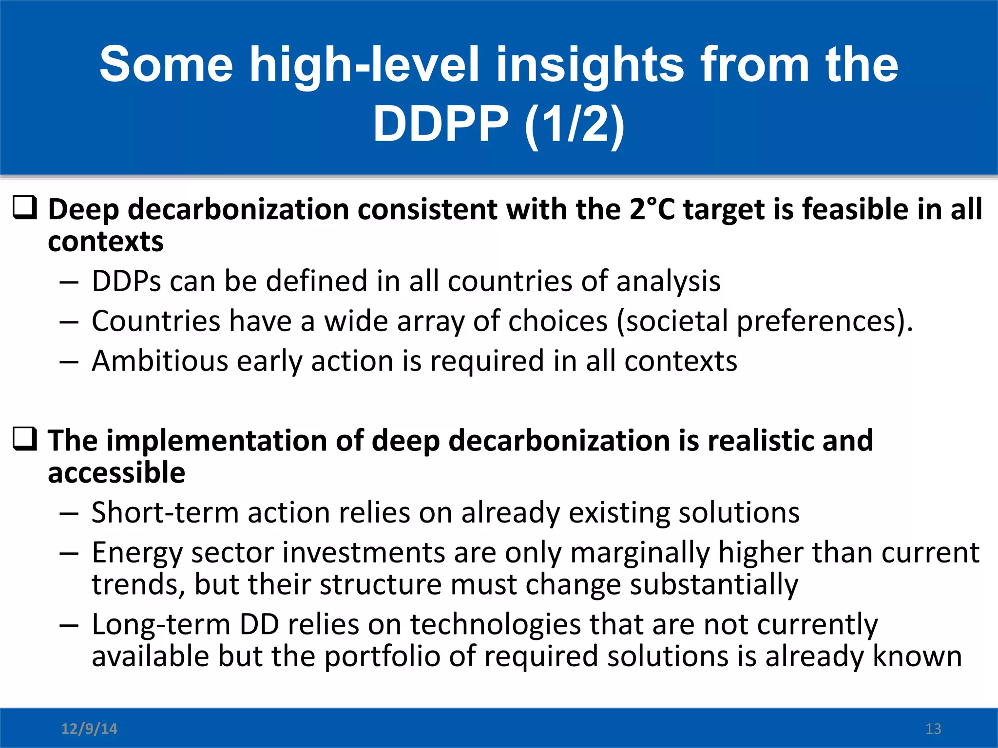 Some high-level insights from the
DDPP (1/2)
12/9/14 13
 Deep decarbonization consistent with the 2°C target is feasible in all
contexts
– DDPs can be defined in all countries of analysis
– Countries have a wide array of choices (societal preferences).
– Ambitious early action is required in all contexts
 The implementation of deep decarbonization is realistic and
accessible
– Short-term action relies on already existing solutions
– Energy sector investments are only marginally higher than current
trends, but their structure must change substantially
– Long-term DD relies on technologies that are not currently
available but the portfolio of required solutions is already known
 