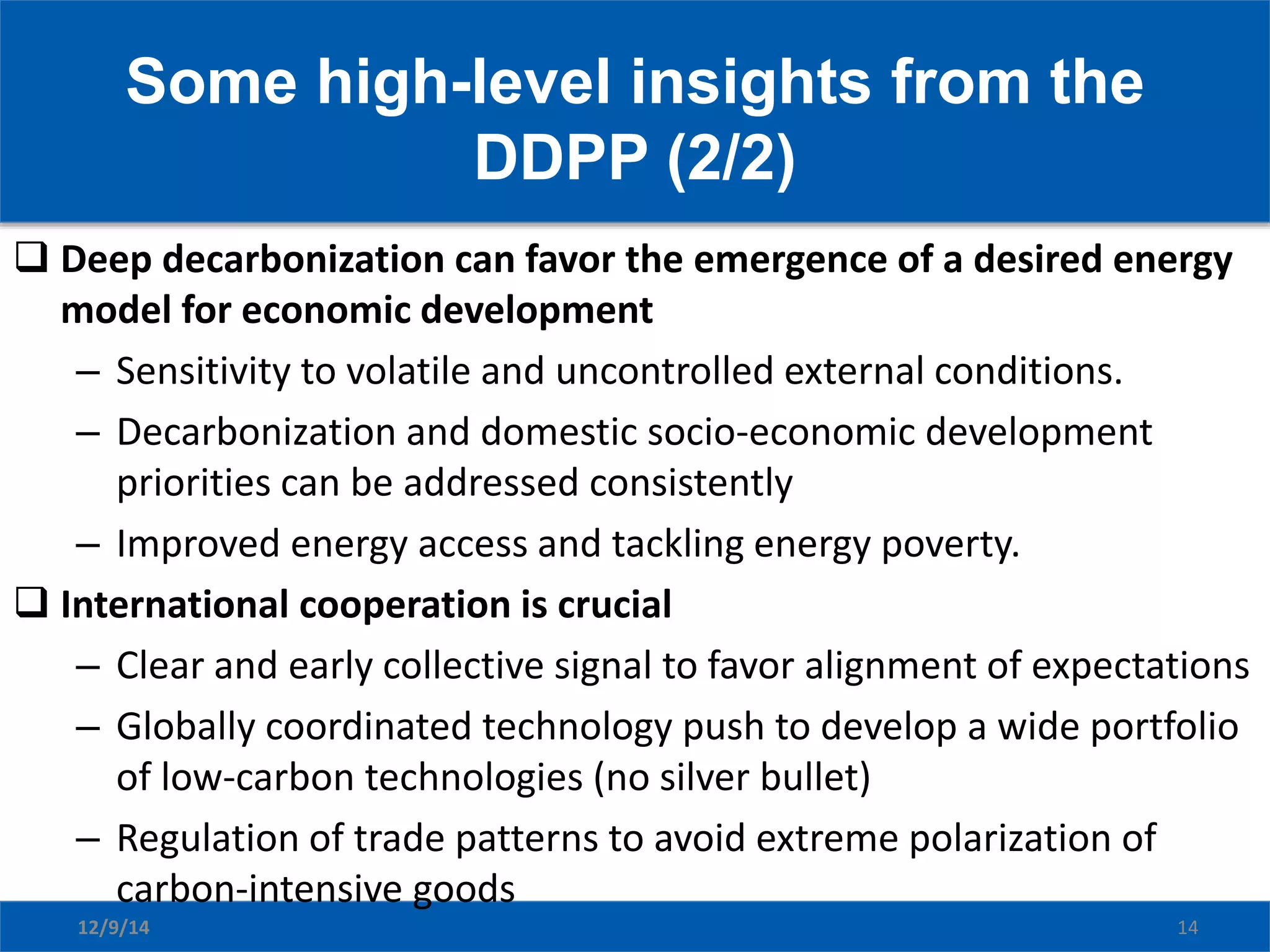 Some high-level insights from the
DDPP (2/2)
12/9/14 14
 Deep decarbonization can favor the emergence of a desired energy
model for economic development
– Sensitivity to volatile and uncontrolled external conditions.
– Decarbonization and domestic socio-economic development
priorities can be addressed consistently
– Improved energy access and tackling energy poverty.
 International cooperation is crucial
– Clear and early collective signal to favor alignment of expectations
– Globally coordinated technology push to develop a wide portfolio
of low-carbon technologies (no silver bullet)
– Regulation of trade patterns to avoid extreme polarization of
carbon-intensive goods
 