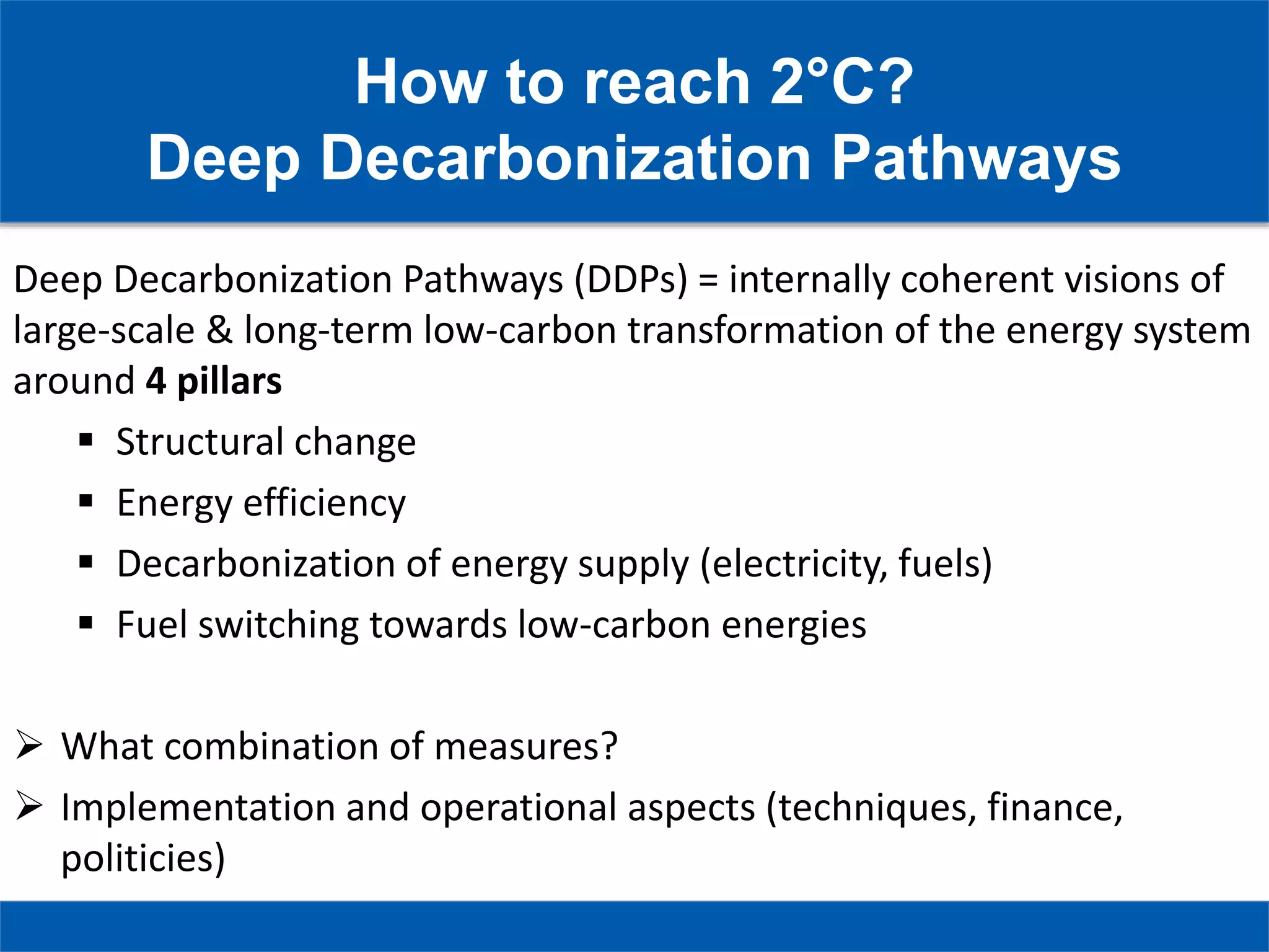 How to reach 2°C?
Deep Decarbonization Pathways
Deep Decarbonization Pathways (DDPs) = internally coherent visions of
large-scale & long-term low-carbon transformation of the energy system
around 4 pillars
 Structural change
 Energy efficiency
 Decarbonization of energy supply (electricity, fuels)
 Fuel switching towards low-carbon energies
 What combination of measures?
 Implementation and operational aspects (techniques, finance,
politicies)
 