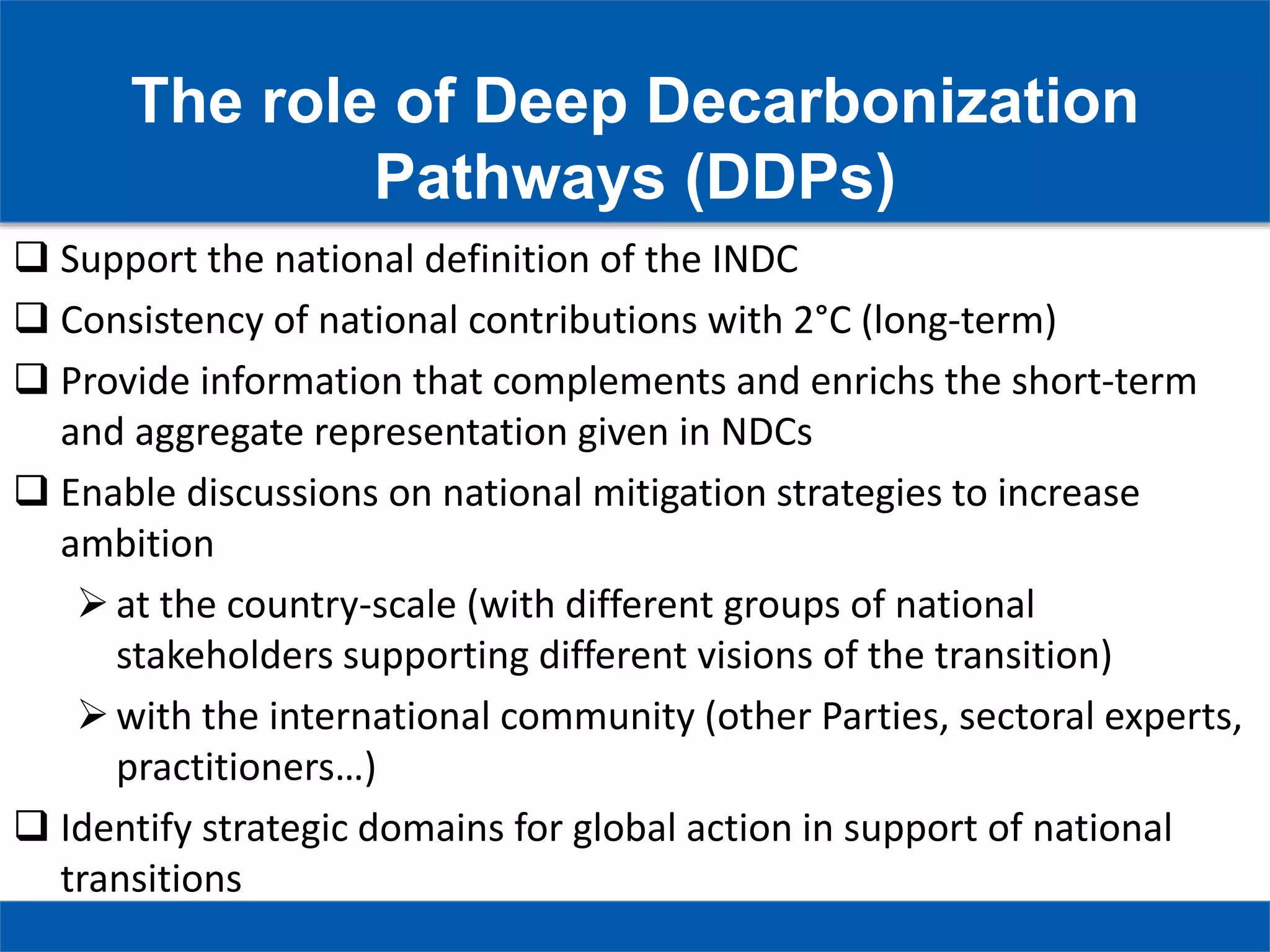 The role of Deep Decarbonization
Pathways (DDPs)
 Support the national definition of the INDC
 Consistency of national contributions with 2°C (long-term)
 Provide information that complements and enrichs the short-term
and aggregate representation given in NDCs
 Enable discussions on national mitigation strategies to increase
ambition
at the country-scale (with different groups of national
stakeholders supporting different visions of the transition)
with the international community (other Parties, sectoral experts,
practitioners…)
 Identify strategic domains for global action in support of national
transitions
 