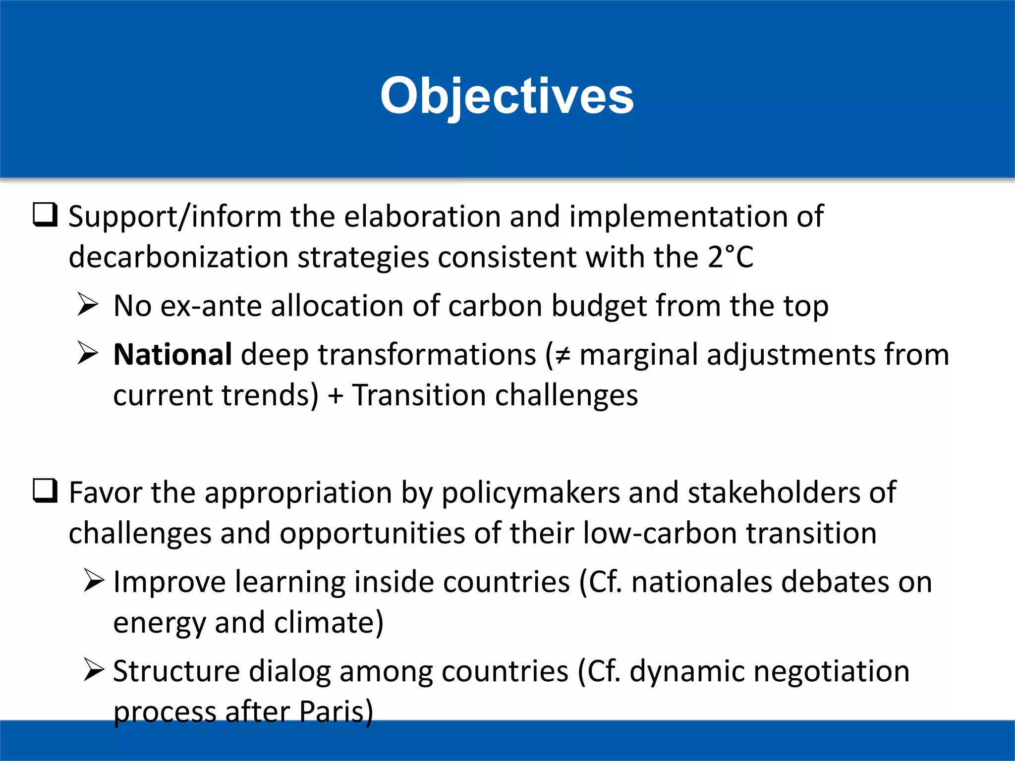 Objectives
 Support/inform the elaboration and implementation of
decarbonization strategies consistent with the 2°C
 No ex-ante allocation of carbon budget from the top
 National deep transformations (≠ marginal adjustments from
current trends) + Transition challenges
 Favor the appropriation by policymakers and stakeholders of
challenges and opportunities of their low-carbon transition
Improve learning inside countries (Cf. nationales debates on
energy and climate)
Structure dialog among countries (Cf. dynamic negotiation
process after Paris)
 