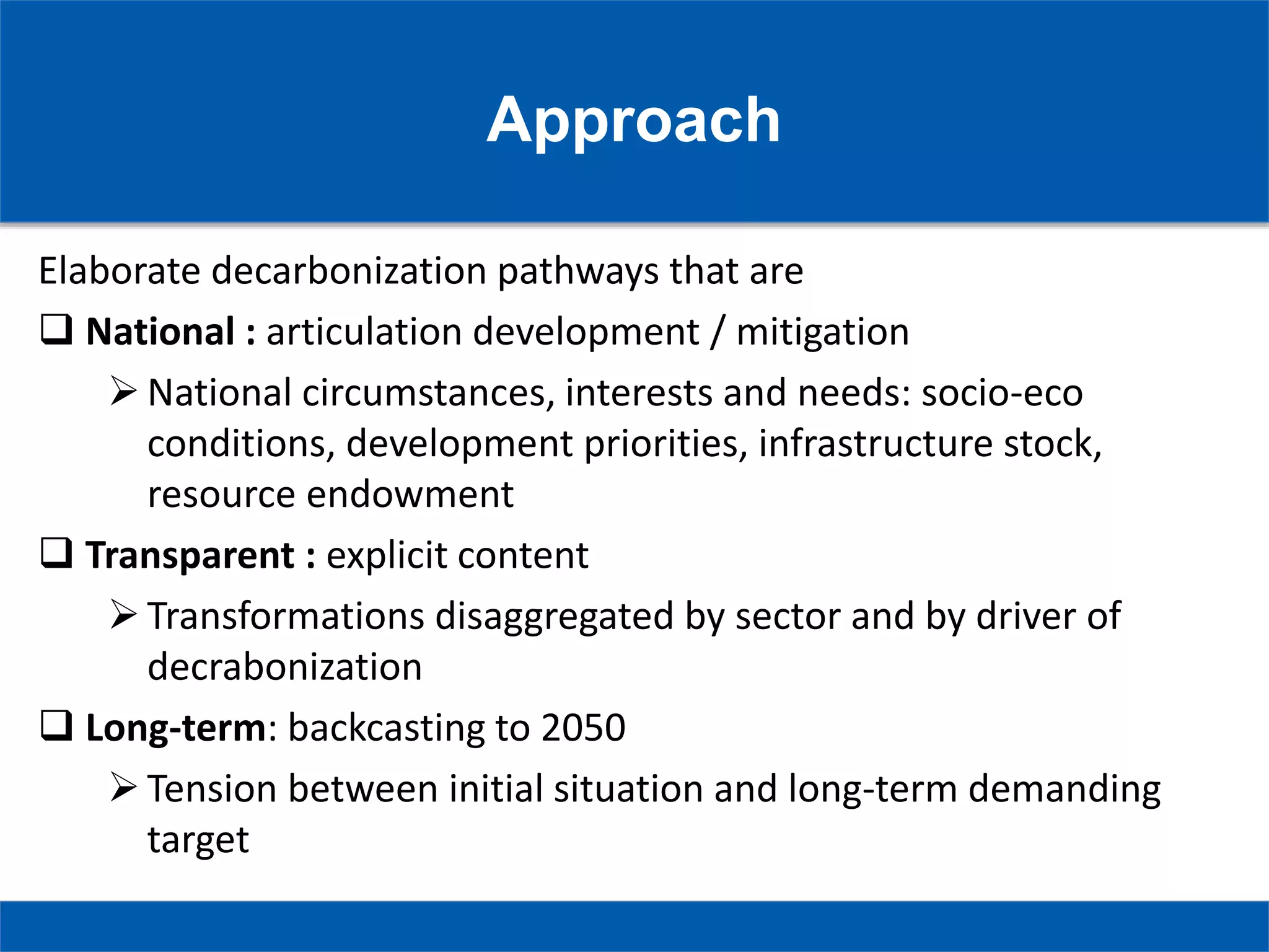 Approach
Elaborate decarbonization pathways that are
 National : articulation development / mitigation
National circumstances, interests and needs: socio-eco
conditions, development priorities, infrastructure stock,
resource endowment
 Transparent : explicit content
Transformations disaggregated by sector and by driver of
decrabonization
 Long-term: backcasting to 2050
Tension between initial situation and long-term demanding
target
 
