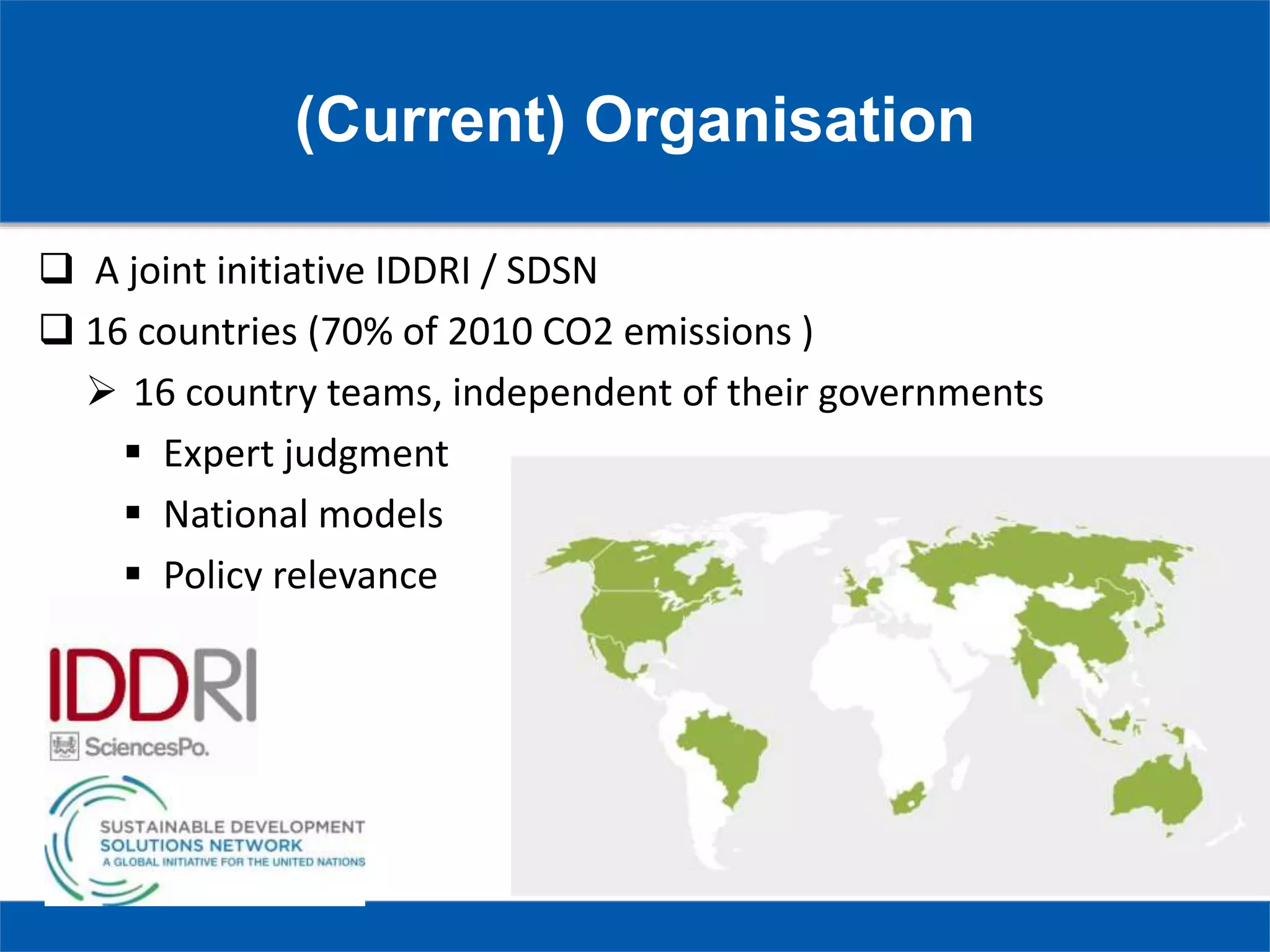 (Current) Organisation
 A joint initiative IDDRI / SDSN
 16 countries (70% of 2010 CO2 emissions )
 16 country teams, independent of their governments
 Expert judgment
 National models
 Policy relevance
 