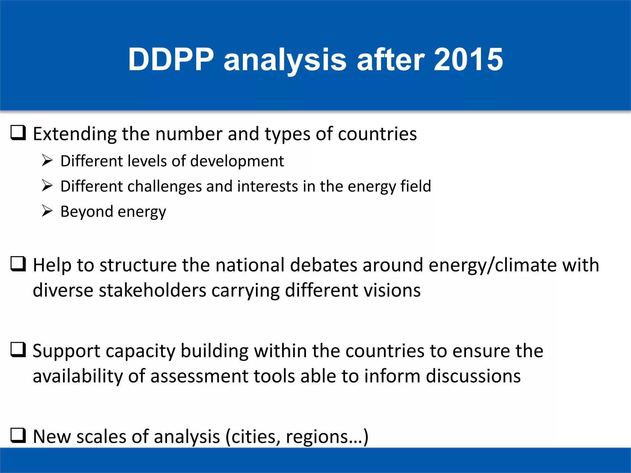 DDPP analysis after 2015
 Extending the number and types of countries
 Different levels of development
 Different challenges and interests in the energy field
 Beyond energy
 Help to structure the national debates around energy/climate with
diverse stakeholders carrying different visions
 Support capacity building within the countries to ensure the
availability of assessment tools able to inform discussions
 New scales of analysis (cities, regions…)
 