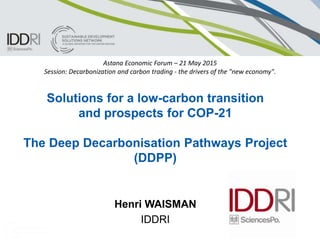 Solutions for a low-carbon transition
and prospects for COP-21
The Deep Decarbonisation Pathways Project
(DDPP)
Henri WAISMAN
IDDRI
Astana Economic Forum – 21 May 2015
Session: Decarbonization and carbon trading - the drivers of the "new economy".
 