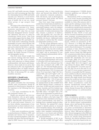 tween WC and health outcome changes
much less with increasing age than does
the relationship between BMI and health
outcome (31). However, it is not known
whether WC can provide a better assess-
ment of health risk in one sex, racial/
ethnic group, or age category than
another.
The shape of the relationship between
WC and health outcomes (e.g., linear,
monotonic, step-function, or U-shaped)
inﬂuences the WC value that can most
efﬁciently distinguish between “normal”
and “abnormal” and serve as a basis for
considering clinical action. Data from
most studies suggest that the shape of the
relationship between WC and health out-
come lends itself to identifying clinically
meaningful cut point values because risk
often accelerates monotonically above,
and can be relatively ﬂat below, a speciﬁc
WC value. Optimum WC cut points will
likely vary according to the population
studied, the health outcome of interest,
and demographic factors.
Data from most clinical weight loss
and exercise training trials have shown
that reductions in WC occur concomi-
tantly with reductions in obesity-related
cardiometabolic risk factors and disease.
However, these results do not prove that
the reduction in WC was responsible for
the beneﬁcial effect on health outcome.
Additional studies are needed to evaluate
the effect of decreasing WC on cardio-
metabolic outcomes.
QUESTION 4: Should waist
circumference be measured in
clinical practice?
The panel concluded that determining
whether waist circumference should be
measured in clinical practice depends on
the responses to the following four key
questions:
1. Can waist circumference be reli-
ably measured? Answer: Yes.
Health care personnel and even pa-
tients themselves, who are given appro-
priate training in technique, can provide
highly reproducible measurements of
WC in men and women. However, it is
not know whether measurement of one
anatomical site is a better indicator of car-
diometabolic risk than measurement at
other sites.
2. Does waist circumference provide:
a) good prediction of diabetes, CHD, and
mortality rate? Answer: Yes; b) incremen-
tal value in predicting diabetes, CHD, and
mortality rate above and beyond that pro-
vided by BMI? Answer: Yes; c) sufﬁcient
incremental value in these predictions
above and beyond that offered by BMI
and commonly evaluated cardiometa-
bolic risk factors, such as blood glucose
concentration, lipid proﬁle and blood
pressure? Answer: Uncertain.
Data from many large population
studies have found waist circumference to
be a strong correlate of clinical outcome,
particularly diabetes, and to be indepen-
dent of BMI. In addition, data from a lim-
ited number of studies demonstrates that
WC remains a predictor of diabetes,
CHD, and mortality rate, even after ad-
justing for BMI and several other cardio-
metabolic risk factors. Additional studies
are needed to conﬁrm that WC remains
an independent predictor of risk.
3. Do the current deﬁnitions used to
determine a high WC identify a nontrivial
number of patients who are at increased
cardiometabolic risk, but who would not
otherwise be identiﬁed by having a BMI
Ն25 kg/m2
and an assessment of com-
monly evaluated cardiometabolic risk fac-
tors? Answer: Yes.
The recommended WC thresholds
for increased cardiometabolic risk in men
(Ͼ40 inches [102 cm]) and women (Ͼ35
inches [88 cm]) were derived from WC
values that correlated with a BMI Ն30
kg/m2
(2). The National Health and Nu-
trition Examination Survey III (NHANES
III) found that about 14% of women and
about 1% of men had a “high” WC but a
normal BMI (18.5–24.9 kg/m2
) (36). In
addition, ϳ70% of women who were
overweight (BMI 25.0–29.9 kg/m2
) had a
WC Ͼ35 inches and ϳ25% of men who
were overweight had a WC Ͼ40 inches.
An estimate based on data available from
the WHO Monica Project, conducted in
more than 32,000 men and women from
Europe, Australia, and New Zealand, sug-
gest that about 10% of participants who
had BMI values Ͻ30 kg/m2
had a WC
above the recommended cut points for in-
creased risk (36). It is not known what
portion of subjects who had a large WC
would have been identiﬁed as having in-
creased cardiometabolic risk based on
ﬁndings from a standard medical evalua-
tion. Therefore, the optimal WC criteria
needed to identify patients at increased
risk of metabolic disease, who would oth-
erwise not be identiﬁed by evaluating BMI
and/or other standard cardiometabolic
risk factors, is not known and will likely
require adjustments based on BMI, sex,
age, and race/ethnicity.
4. Would assessment of WC in pa-
tients who have a BMI Ն25 kg/m2
affect
clinical management if NHLBI obesity
treatment guidelines are followed? An-
swer: Probably not.
Measurement of WC in clinical prac-
tice is not trivial, because providing this
assessment competes for the limited time
available in a busy ofﬁce practice and re-
quires speciﬁc training to ensure that re-
liable data are obtained. Therefore, waist
circumference should only be measured if
it can provide additional information that
inﬂuences patient management. Based on
NHANES III data, 99.9% of men and
98.4% of women would have received the
same treatment recommendations pro-
posed by the NHLBI Expert Panel by eval-
uating BMI and other cardiovascular risk
factors, without an assessment of WC
(37). However, it is likely that different
WC cut point values could provide more
useful clinical information. For example,
an analysis of data obtained from the
NHANES III and the Canadian Heart
Health Surveys found that BMI-speciﬁc
WC cut points provided a better indicator
of cardiometabolic risk than the recom-
mended WC thresholds (35). For nor-
mal-weight (BMI 18.5–24.9 kg/m2
),
overweight (BMI 25.0–29.9 kg/m2
), class
I obesity (BMI 30.0–34.9 kg/m2
), and
class II/class III obesity (BMI Ն35.0 kg/
m2
), the optimal WC cut points were 87,
98, 109, and 124 cm in men and 79, 92,
103, and 115 cm in women, respectively.
Therefore, it is possible that WC measure-
ment could be an effective clinical tool for
identifying “metabolically obese, lean”
patients who might beneﬁt from lifestyle
therapy but would not have been consid-
ered for treatment because of a normal
BMI. Waist circumference could also
identify “metabolically normal, obese”
subjects who do not require aggressive
obesity therapy because they do not have
a marked increase in cardiometabolic
risk.
CONCLUSIONS
Waist circumference provides a unique
indicator of body fat distribution, which
can identify patients who are at increased
risk for obesity-related cardiometabolic
disease, above and beyond the measure-
ment of BMI. However, the current WC
cut points recommended to determine
health risk (2) were derived by regression
from an “obese” BMI and are unlikely to
affect clinical management when BMI and
other obesity-related cardiometabolic risk
factors are already being determined.
Therefore, the clinical usefulness of mea-
suring WC, when risk is based on the cur-
Consensus Statement
1650 DIABETES CARE, VOLUME 30, NUMBER 6, JUNE 2007
 