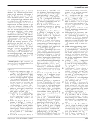 rently accepted guidelines, is limited.
However, WC measurement can some-
times provide additional information to
help the clinician determine which pa-
tients should be evaluated for the pres-
ence of cardiometabolic risk factors, such
as dyslipidemia, and hyperglycemia. In
addition, measuring WC can be useful in
monitoring a patient’s response to diet
and exercise treatment because regular
aerobic exercise can cause a reduction in
both WC and cardiometabolic risk, with-
out a change in BMI (38). Further studies
are needed to establish WC cut points that
can assess cardiometabolic risk, not ade-
quately captured by BMI and routine clin-
ical assessments. Selection of the most
appropriate WC values will be complex
because they are likely inﬂuenced by sex,
race/ethnicity, age, BMI, and other fac-
tors. Nonetheless, it should be possible to
determine more useful WC cut points
than are currently recommended, by
carefully reviewing published data and
reevaluating datasets available from exist-
ing population studies. These additional
analyses will deﬁne the future role of WC
measurement in clinical practice.
Acknowledgments— This conference was
supported in part by an educational grant from
the Campbell Soup Company.
References
1. World Health Organization: Obesity: Pre-
venting and Managing the Global Epidemic:
Report of a WHO Consultation on Obesity.
Geneva, World Health Organization, 1998
2. National Institutes of Health, National
Heart, Lung, and Blood Institute: Clinical
guidelines on the identiﬁcation, evalua-
tion, and treatment of overweight and
obesity in adults—the evidence report.
Obes Res 6 (Suppl. 2):51S–209S, 1998
3. Colditz GA, Willett WC, Rotnitzky A,
Manson JE: Weight gain as a risk factor for
clinical diabetes mellitus in women. Ann
Intern Med 122:481–486, 1995
4. Calle EE, Thun MJ, Petrelli JM, Rodriguez
C, Heath CW Jr: Body-mass index and
mortality in a prospective cohort of U.S.
adults. N Engl J Med 341:1097–1105,
1999
5. Pouliot MC, Despres JP, Lemieux S,
Moorjani S, Bouchard C, Tremblay A,
Nadeau A, Lupien PJ: Waist circumfer-
ence and abdominal saggital diameter:
best simple anthropometric indices of ab-
dominal visceral adipose tissue accumu-
lation and related cardiovascular risk in
men and women. Am J Cardiol 73:460–
468, 1994
6. Kissebah AH, Vydelingum N, Murray R,
Evans DJ, Hartz AJ, Kalkhoff RK, Adams
PW: Relation of body fat distribution to
metabolic complications of obesity. J Clin
Endocrinol Metab 54:254–260, 1982
7. Wang Y, Rimm EB, Stampfer MJ, Willett
WC, Hu FB: Comparison of abdominal
adiposity and overall obesity in predicting
risk of type 2 diabetes among men. Am J
Clin Nutr 81:555–563, 2005
8. Lean ME, Han TS, Morrison CE: Waist
circumference as a measure for indicating
need for weight management. BMJ 311:
158–161, 1995
9. Wang J, Thornton JC, Bari S, Williamson
B, Gallagher D, Heymsﬁeld SB, Horlick
M, Kolter D, Laferrere B, Mayer L, Pi-Su-
nyer FX, Pierson RN Jr: Comparison of
waist circumferences measured at 4 sites.
Am J Clin Nutr 77:379–384, 2003
10. Douketis JD, Paradis G, Keller H, Martin-
eau C: Canadian guidelines for body
weight classiﬁcation in adults: application
in clinical practice to screen for over-
weight and obesity and to assess disease
risk. CMAJ 172:995–998, 2005
11. NHANES III Anthropometric Procedures
Video. Available from http://www.cdc.
gov/nchs/about/major/nhanes/avideo.htm.
12. Nordhamn K, Sodergren E, Olsson E,
Karlstrom B, Vessby B, Berglund L: Reli-
ability of anthropometric measurements
in overweight and lean subjects: conse-
quences for correlations between anthro-
pometric and other variables. Int J Obes
Relat Metab Disord 24:652–657, 2000
13. Chen MM, Lear SA, Gao M, Frohlich JJ,
Birmingham CL: Intraobserver and inter-
observer reliability of waist circumference
and the waist-to-hip ratio. Obes Res 9:651,
2001
14. Rimm EB, Stampfer MJ, Colditz GA,
Chute CG, Litin LB, Willett WC: Validity
of self-reported waist and hip circumfer-
ences in men and women. Epidemiology
1:466–473, 1990
15. Bigaard J, Spanggaard I, Thomsen BL,
Overvad K, Tjonneland A: Self-reported
and technician-measured waist circum-
ferences differ in middle-aged men and
women. J Nutr 135:2263–2270, 2005
16. Abate N, Garg A, Peshock RM, Stray-Gun-
dersen J, Grundy SM: Relationships of
generalized and regional adiposity to in-
sulin sensitivity in men. J Clin Invest 96:
88–98, 1995
17. Shen W, Wang Z, Punyanyita M, Lei J,
Sinav A, Kral JG, Imielinska C, Ross R,
Heymsﬁeld SB: Adipose tissue quantiﬁca-
tion by imaging methods: a proposed
classiﬁcation. Obes Res 11:5–16, 2003
18. Shen W, Punyanitya M, Wang Z, Gal-
lagher D, St-Onge MP, Albu J, Heymsﬁeld
SB: Total body skeletal muscle and adi-
pose tissue volumes: estimation from a
single abdominal cross-sectional image.
J Appl Physiol 97:2333–2338, 2004
19. Kuk JL, Church TS, Blair SN, Ross R: Does
measurement site for visceral and abdom-
inal subcutaneous adipose tissue alter as-
sociations with the metabolic syndrome?
Diabetes Care 29:679–684, 2006
20. Ford ES, Mokdad AH, Giles WH: Trends
in waist circumference among U.S. adults.
Obes Res 11:1223–1231, 2003
21. Chan DC, Watts GF, Barrett PH, Burke V:
Waist circumference, waist-to-hip ratio
and body mass index as predictors of ad-
ipose tissue compartments in men. QJM
96:441–447, 2003
22. Bjorntorp P: Body fat distribution, insulin
resistance, and metabolic diseases. Nutri-
tion 13:795–803, 1997
23. Seppala-Lindroos A, Vehkavaara S, Hak-
kinen AM, Goto T, Westerbacka J, Sovi-
jarvi A, Halavaara J, Yki-Jarvinen H: Fat
accumulation in the liver is associated
with defects in insulin suppression of glu-
cose production and serum free fatty acids
independent of obesity in normal men.
J Clin Endocrinol Metab 87:3023–3028,
2002
24. Sinha R, Dufour S, Petersen KF, LeBon V,
Enoksson S, Ma YZ, Savoye M, Rothman
DL, Shulman GI, Caprio S: Assessment of
skeletal muscle triglyceride content by
(1)H nuclear magnetic resonance spec-
troscopy in lean and obese adolescents:
relationships to insulin sensitivity, total
body fat, and central adiposity. Diabetes
51:1022–1027, 2002
25. Katzmarzyk PT, Craig CL: Independent
effects of waist circumference and physi-
cal activity on all-cause mortality in Cana-
dian women. Appl Physiol Nut Metal 31:
271–276, 2006
26. Yusuf S, Hawken S, Ounpuu S, Bautista L,
Franzosi MG, Commerford P, Lang CC,
Rumboldt Z, Onen CL, Lisheng L, Tan-
omsup S, Wangai P Jr, Razak F, Sharma
AM, Anand SS; INTERHEART Study In-
vestigators: Obesity and the risk of myo-
cardial infarction in 27,000 participants
from 52 countries: a case-control study.
Lancet 366:1640–1649, 2005
27. Hu G, Tuomilehto J, Silventoinen K,
Barengo N, Jousilahti P: Joint effects of
physical activity, body mass index, waist
circumference and waist-to-hip ratio with
the risk of cardiovascular disease among
middle-aged Finnish men and women.
Eur Heart J 24:2212–2219, 2004
28. Lofgren I, Herron K, Zern T, West K, Pata-
lay M, Shachter NS, Koo SI, Fernandez
ML: Waist circumference is a better pre-
dictor than body mass index of coronary
heart disease risk in overweight premeno-
pausal women. J Nutr 134:1071–1076,
2004
29. Suk SH, Sacco RL, Boden-Albala B,
Cheun JF, Pittman JG, Elkind MS, Paik
MC; Northern Manhattan Stroke Study:
Abdominal obesity and risk of ischemic
stroke: the Northern Manhattan Stroke
Study. Stroke 34:1586–1592, 2003
30. Carey VJ, Walters EE, Colditz GA, So-
lomon CG, Willett WC, Rosner BA,
Klein and Associates
DIABETES CARE, VOLUME 30, NUMBER 6, JUNE 2007 1651
 
