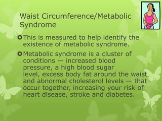 Waist Circumference/Metabolic
Syndrome
This is measured to help identify the
existence of metabolic syndrome.
Metabolic syndrome is a cluster of
conditions — increased blood
pressure, a high blood sugar
level, excess body fat around the waist
and abnormal cholesterol levels — that
occur together, increasing your risk of
heart disease, stroke and diabetes.

 