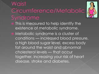 This is measured to help identify the
existence of metabolic syndrome.
 Metabolic syndrome is a cluster of
conditions — increased blood pressure,
a high blood sugar level, excess body
fat around the waist and abnormal
cholesterol levels — that occur
together, increasing your risk of heart
disease, stroke and diabetes.


 
